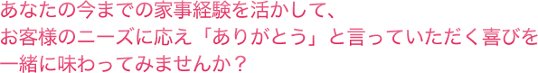 あなたの今までの家事経験を活かして、お客様のニーズに応え「ありがとう」と言っていただく喜びを一緒に味わってみませんか？